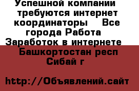 Успешной компании, требуются интернет координаторы! - Все города Работа » Заработок в интернете   . Башкортостан респ.,Сибай г.